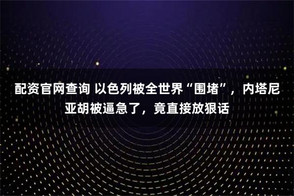 配资官网查询 以色列被全世界“围堵”，内塔尼亚胡被逼急了，竟直接放狠话