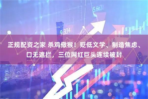 正规配资之家 杀鸡儆猴！贬低文学、制造焦虑、口无遮拦，三位网红巨头连续被封