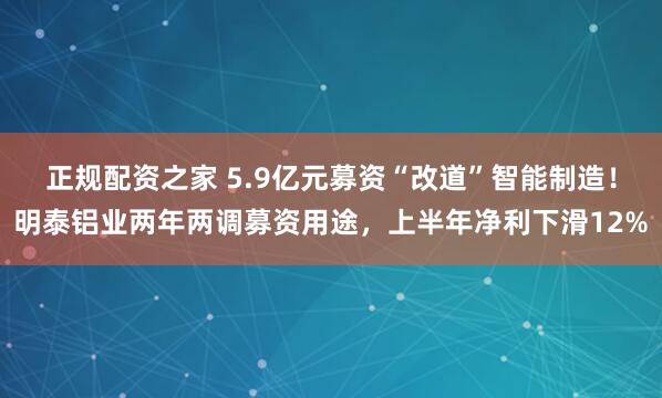 正规配资之家 5.9亿元募资“改道”智能制造！明泰铝业两年两调募资用途，上半年净利下滑12%