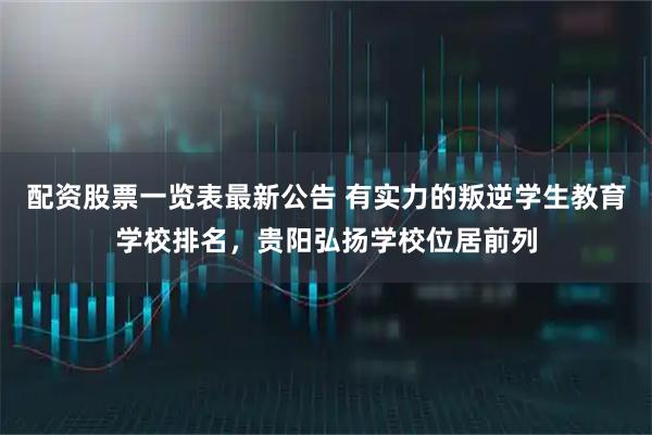 配资股票一览表最新公告 有实力的叛逆学生教育学校排名，贵阳弘扬学校位居前列