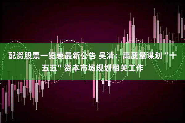配资股票一览表最新公告 吴清：高质量谋划“十五五”资本市场规划相关工作