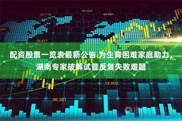 配资股票一览表最新公告 为生育困难家庭助力，湖南专家破解试管反复失败难题