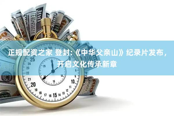 正规配资之家 登封:《中华父亲山》纪录片发布，开启文化传承新章