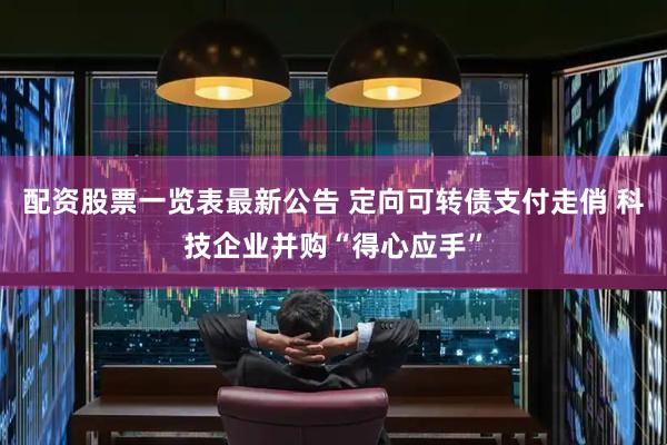 配资股票一览表最新公告 定向可转债支付走俏 科技企业并购“得心应手”