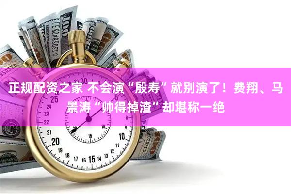 正规配资之家 不会演“殷寿”就别演了！费翔、马景涛“帅得掉渣”却堪称一绝