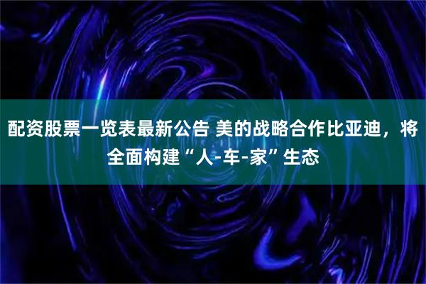 配资股票一览表最新公告 美的战略合作比亚迪，将全面构建“人-车-家”生态