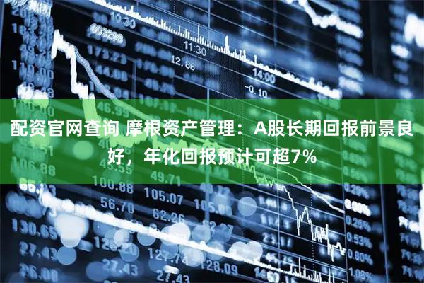 配资官网查询 摩根资产管理：A股长期回报前景良好，年化回报预计可超7%