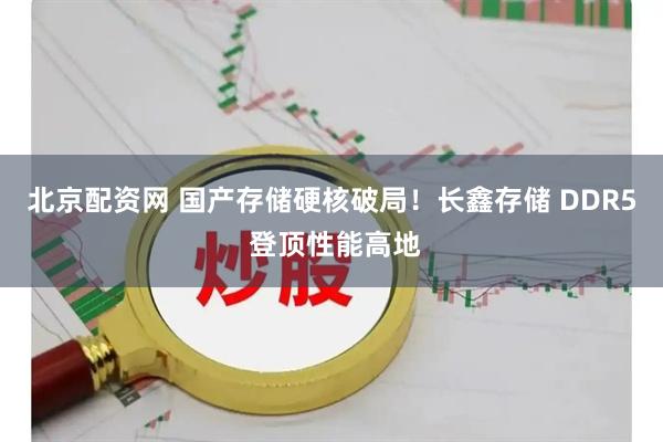 北京配资网 国产存储硬核破局！长鑫存储 DDR5 登顶性能高地