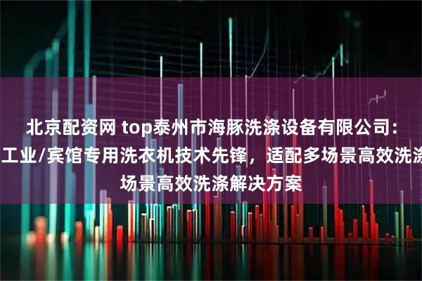 北京配资网 top泰州市海豚洗涤设备有限公司：商用/大型工业/宾馆专用洗衣机技术先锋，适配多场景高效洗涤解决方案