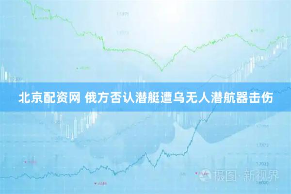 北京配资网 俄方否认潜艇遭乌无人潜航器击伤