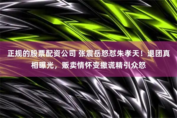 正规的股票配资公司 张震岳怒怼朱孝天！退团真相曝光，贩卖情怀变撒谎精引众怒