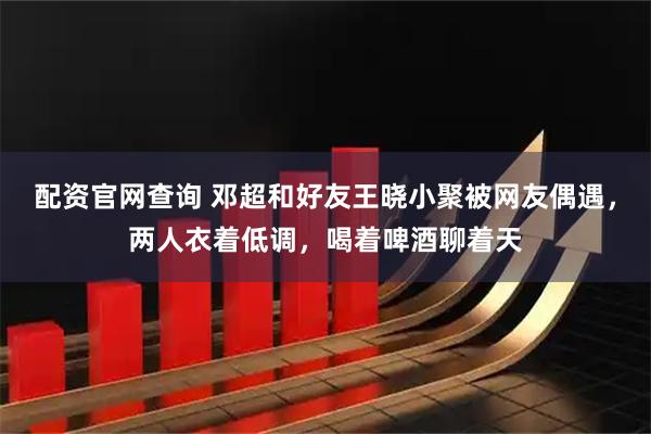 配资官网查询 邓超和好友王晓小聚被网友偶遇，两人衣着低调，喝着啤酒聊着天