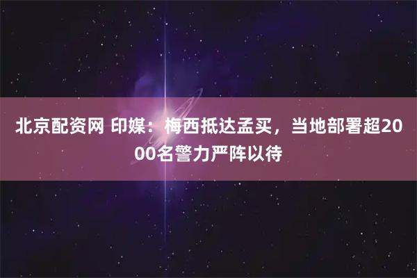 北京配资网 印媒：梅西抵达孟买，当地部署超2000名警力严阵以待