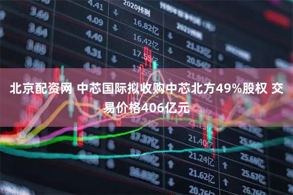 北京配资网 中芯国际拟收购中芯北方49%股权 交易价格406亿元