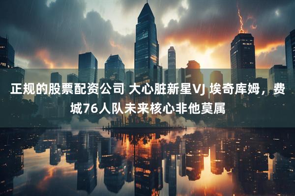 正规的股票配资公司 大心脏新星VJ 埃奇库姆，费城76人队未来核心非他莫属