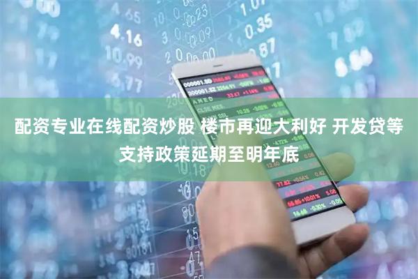 配资专业在线配资炒股 楼市再迎大利好 开发贷等支持政策延期至明年底