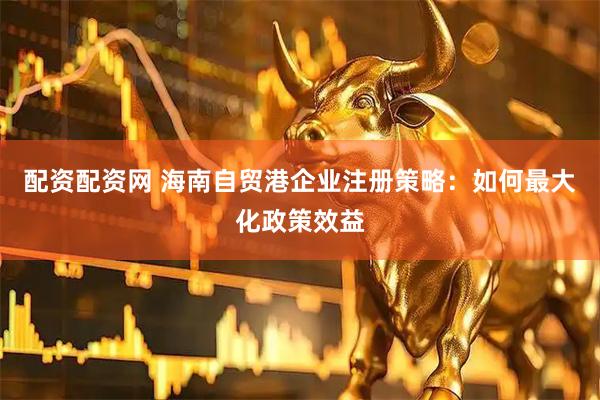 配资配资网 海南自贸港企业注册策略：如何最大化政策效益
