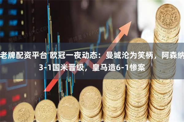 老牌配资平台 欧冠一夜动态：曼城沦为笑柄，阿森纳3-1国米晋级，皇马造6-1惨案