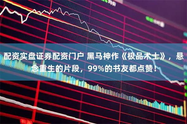 配资实盘证券配资门户 黑马神作《极品术士》，悬念重生的片段，99%的书友都点赞！