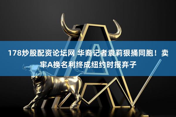 178炒股配资论坛网 华裔记者袁莉狠捅同胞！卖牢A换名利终成纽约时报弃子