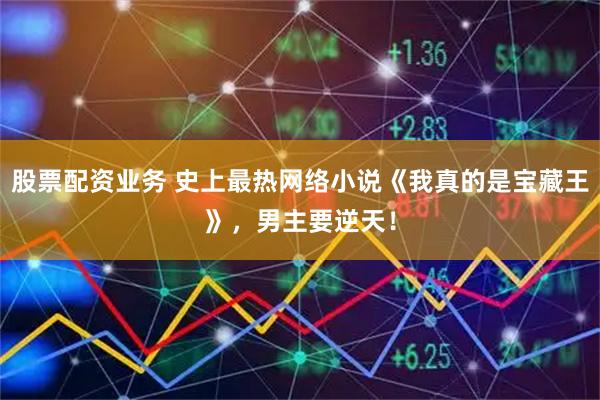 股票配资业务 史上最热网络小说《我真的是宝藏王》，男主要逆天！