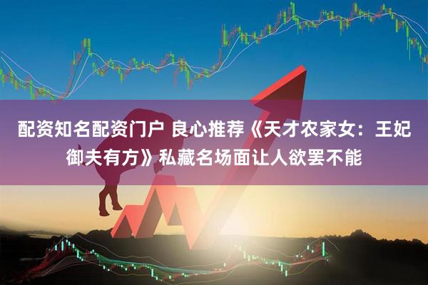 配资知名配资门户 良心推荐《天才农家女：王妃御夫有方》私藏名场面让人欲罢不能