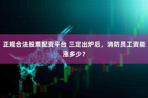 正规合法股票配资平台 三定出炉后，消防员工资能涨多少？