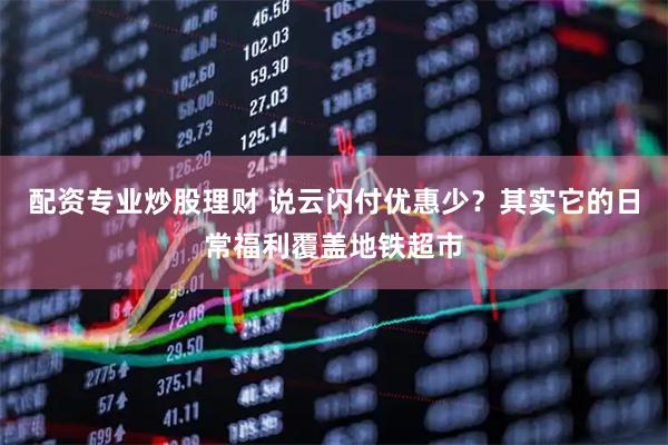配资专业炒股理财 说云闪付优惠少？其实它的日常福利覆盖地铁超市