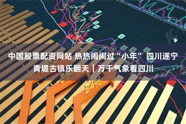 中国股票配资网站 热热闹闹过“小年” 四川遂宁青堤古镇乐翻天｜万千气象看四川