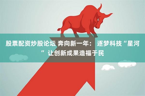 股票配资炒股论坛 奔向新一年： 逐梦科技“星河” 让创新成果造福于民