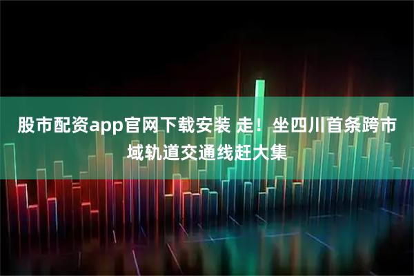 股市配资app官网下载安装 走！坐四川首条跨市域轨道交通线赶大集