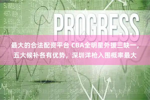 最大的合法配资平台 CBA全明星外援三缺一，五大候补各有优势，深圳洋枪入围概率最大