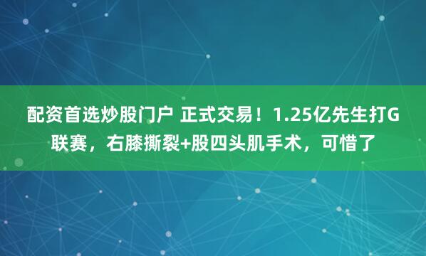 配资首选炒股门户 正式交易！1.25亿先生打G联赛，右膝撕裂+股四头肌手术，可惜了