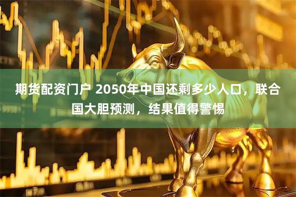 期货配资门户 2050年中国还剩多少人口，联合国大胆预测，结果值得警惕