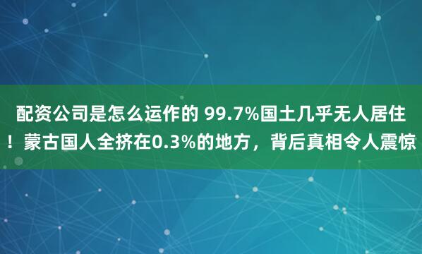 配资公司是怎么运作的 99.7%国土几乎无人居住！蒙古国人全挤在0.3%的地方，背后真相令人震惊