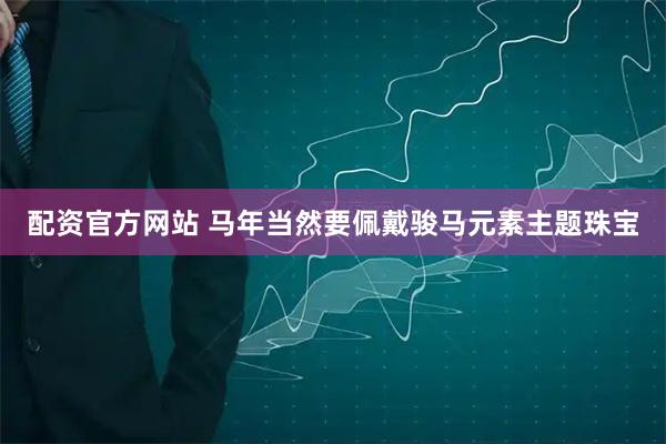 配资官方网站 马年当然要佩戴骏马元素主题珠宝