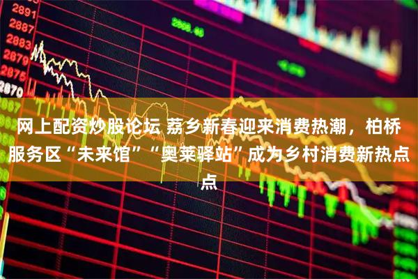 网上配资炒股论坛 荔乡新春迎来消费热潮，柏桥服务区“未来馆”“奥莱驿站”成为乡村消费新热点