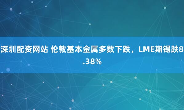 深圳配资网站 伦敦基本金属多数下跌，LME期锡跌8.38%