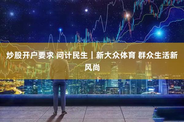 炒股开户要求 问计民生｜新大众体育 群众生活新风尚