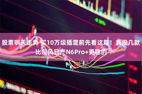股票明天走势 买10万级插混前先看这篇！真没几款比东风日产N6Pro+更稳的