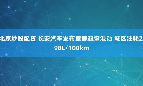 北京炒股配资 长安汽车发布蓝鲸超擎混动 城区油耗2.98L/100km