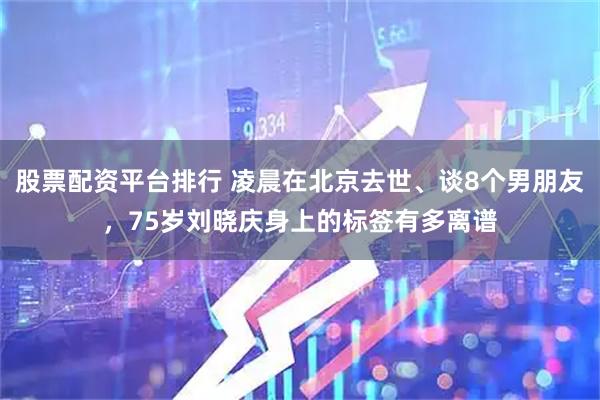 股票配资平台排行 凌晨在北京去世、谈8个男朋友，75岁刘晓庆身上的标签有多离谱