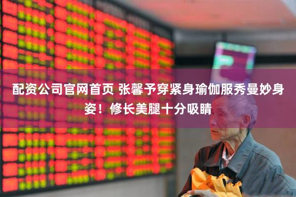 配资公司官网首页 张馨予穿紧身瑜伽服秀曼妙身姿！修长美腿十分吸睛