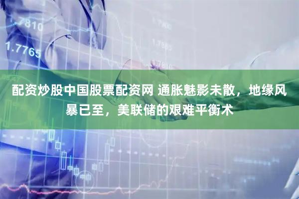 配资炒股中国股票配资网 通胀魅影未散,地缘风暴已至,美联储的艰难平衡术