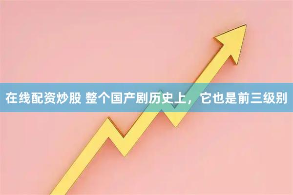 在线配资炒股 整个国产剧历史上，它也是前三级别