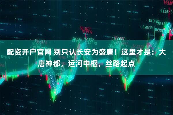 配资开户官网 别只认长安为盛唐！这里才是：大唐神都，运河中枢，丝路起点