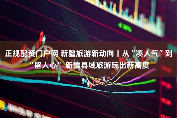 正规配资门户网 新疆旅游新动向丨从“凑人气”到“留人心” 新疆县域旅游玩出新高度