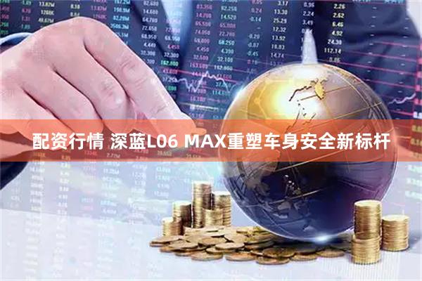 配资行情 深蓝L06 MAX重塑车身安全新标杆