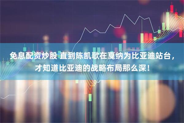 免息配资炒股 直到陈凯歌在戛纳为比亚迪站台，才知道比亚迪的战略布局那么深！