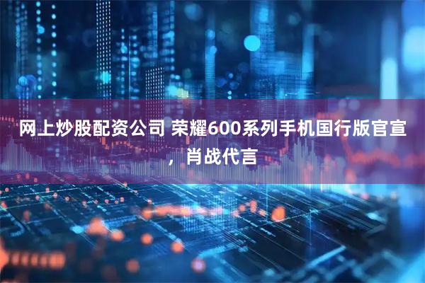 网上炒股配资公司 荣耀600系列手机国行版官宣,肖战代言